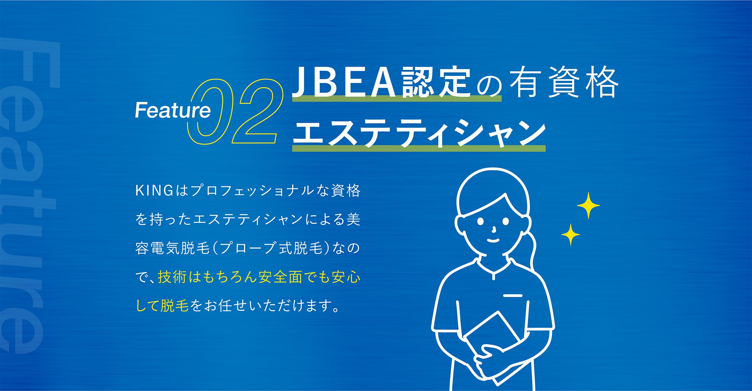 Feature02：JBEA認定の有資格エステティシャン KINGはプロフェッショナルな資格を持ったエステティシャンによる美容電気脱毛（プローブ式脱毛）なので、技術はもちろん安全面でも安心して脱毛をお任せいただけます。